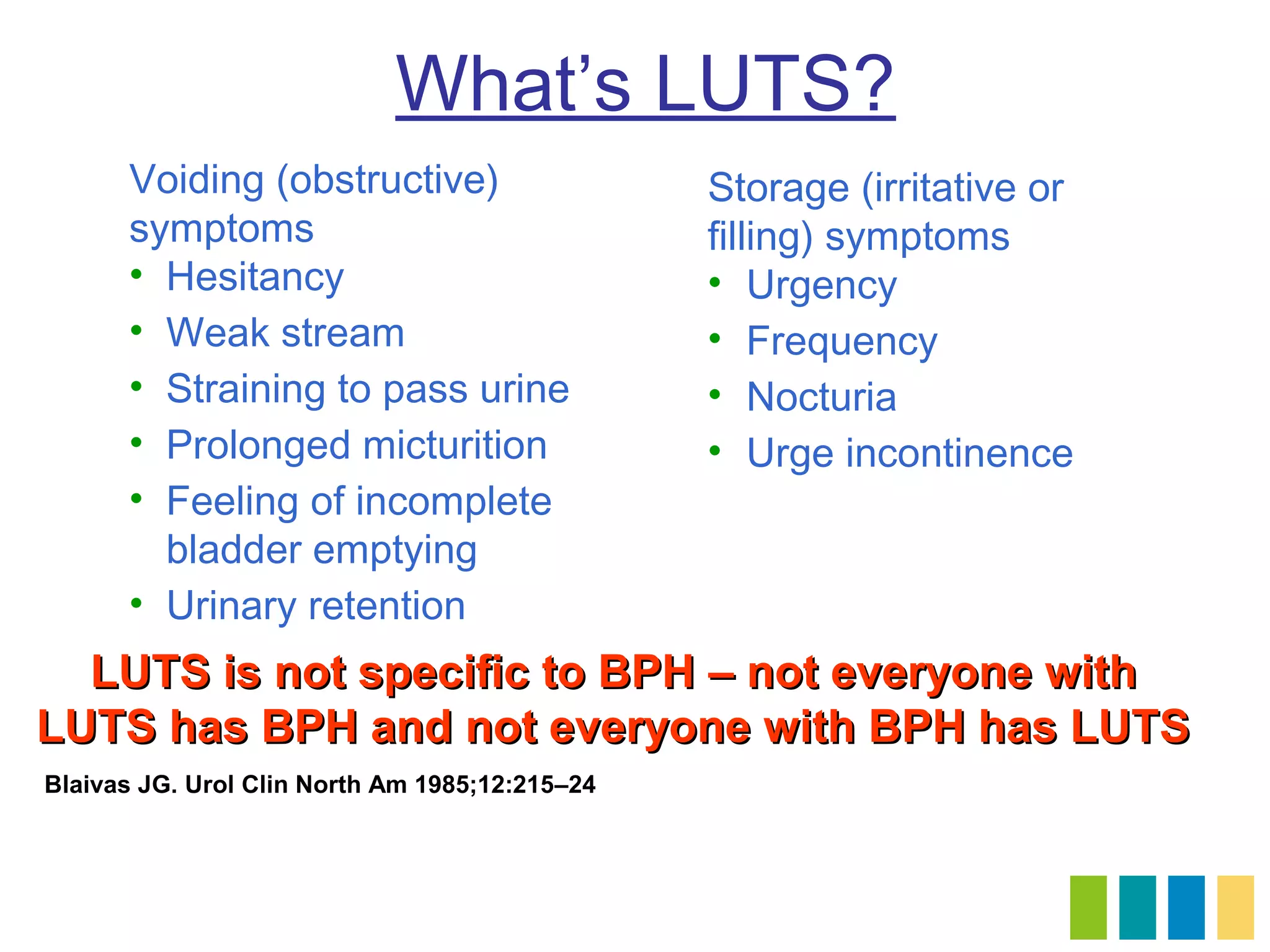 What’s LUTS?
      Voiding (obstructive)                     Storage (irritative or
      symptoms                                  filling) symptoms
      • Hesitancy                               • Urgency
      • Weak stream                             • Frequency
      • Straining to pass urine                 • Nocturia
      • Prolonged micturition                   • Urge incontinence
      • Feeling of incomplete
        bladder emptying
      • Urinary retention
  LUTS is not specific to BPH – not everyone with
LUTS has BPH and not everyone with BPH has LUTS
Blaivas JG. Urol Clin North Am 1985;12:215–24
 