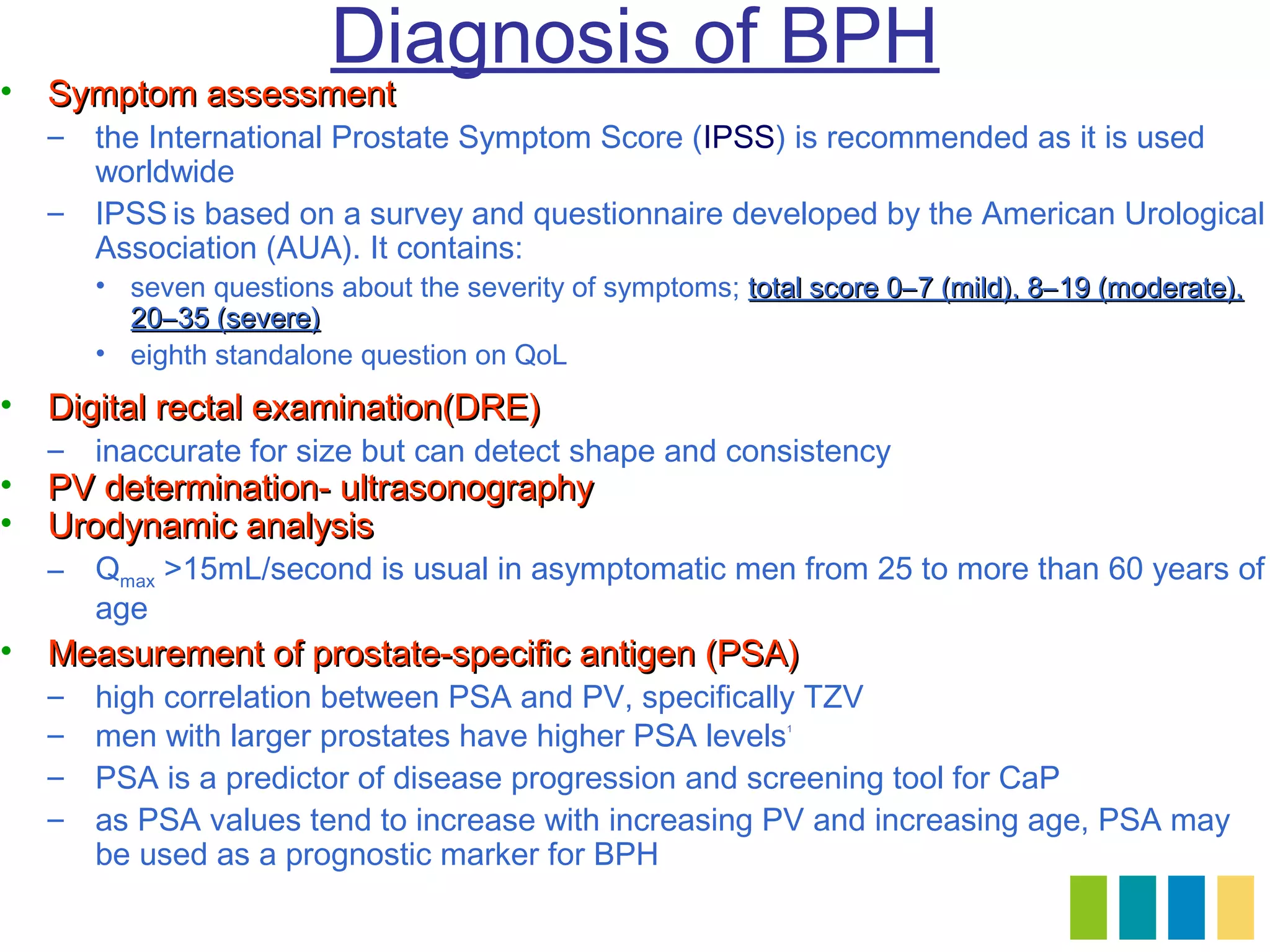 Diagnosis of BPH
• Symptom assessment
  – the International Prostate Symptom Score (IPSS) is recommended as it is used
    worldwide
  – IPSS is based on a survey and questionnaire developed by the American Urological
    Association (AUA). It contains:
      • seven questions about the severity of symptoms; total score 0–7 (mild), 8–19 (moderate),
        20–35 (severe)
      • eighth standalone question on QoL
• Digital rectal examination(DRE)
  – inaccurate for size but can detect shape and consistency
• PV determination- ultrasonography
• Urodynamic analysis
  – Qmax >15mL/second is usual in asymptomatic men from 25 to more than 60 years of
    age
• Measurement of prostate-specific antigen (PSA)
  –   high correlation between PSA and PV, specifically TZV
  –   men with larger prostates have higher PSA levels      1




  –   PSA is a predictor of disease progression and screening tool for CaP
  –   as PSA values tend to increase with increasing PV and increasing age, PSA may
      be used as a prognostic marker for BPH
 