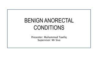 BENIGN ANORECTAL
CONDITIONS
Presenter: Muhammad Tawfiq
Supervisor: Mr Siva
 