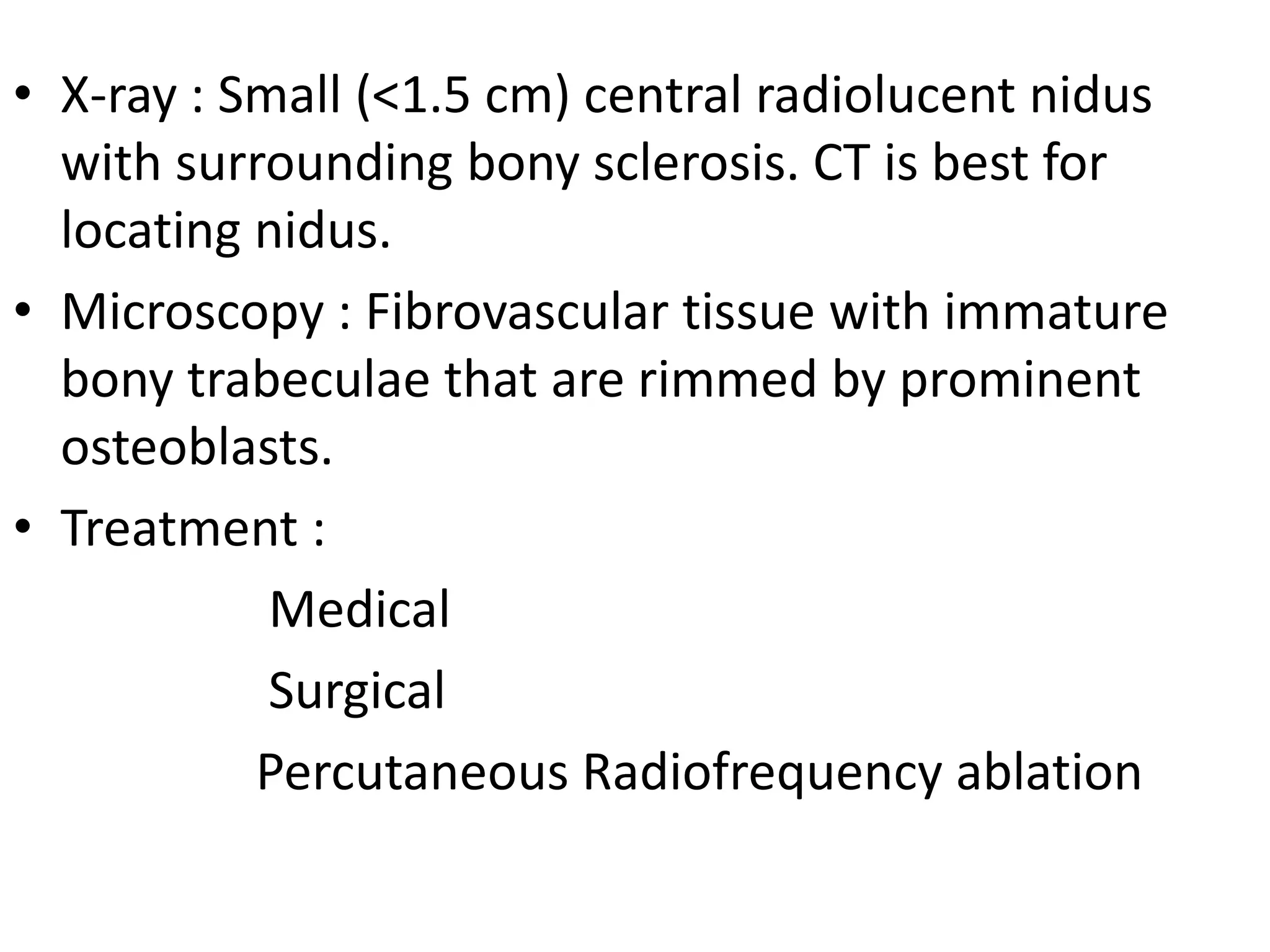 • X-ray : Small (<1.5 cm) central radiolucent nidus
with surrounding bony sclerosis. CT is best for
locating nidus.
• Microscopy : Fibrovascular tissue with immature
bony trabeculae that are rimmed by prominent
osteoblasts.
• Treatment :
Medical
Surgical
Percutaneous Radiofrequency ablation
 