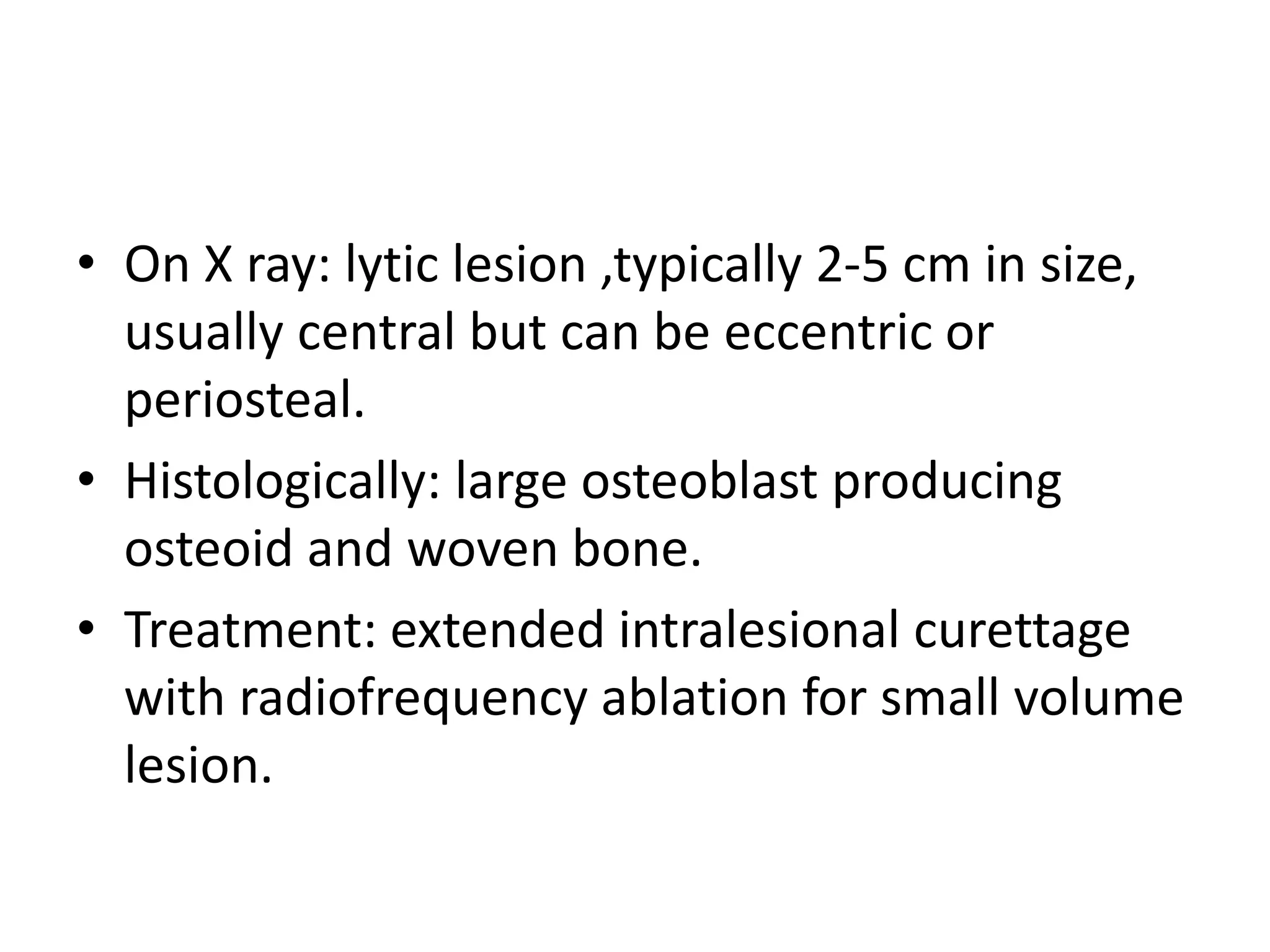 • On X ray: lytic lesion ,typically 2-5 cm in size,
usually central but can be eccentric or
periosteal.
• Histologically: large osteoblast producing
osteoid and woven bone.
• Treatment: extended intralesional curettage
with radiofrequency ablation for small volume
lesion.
 