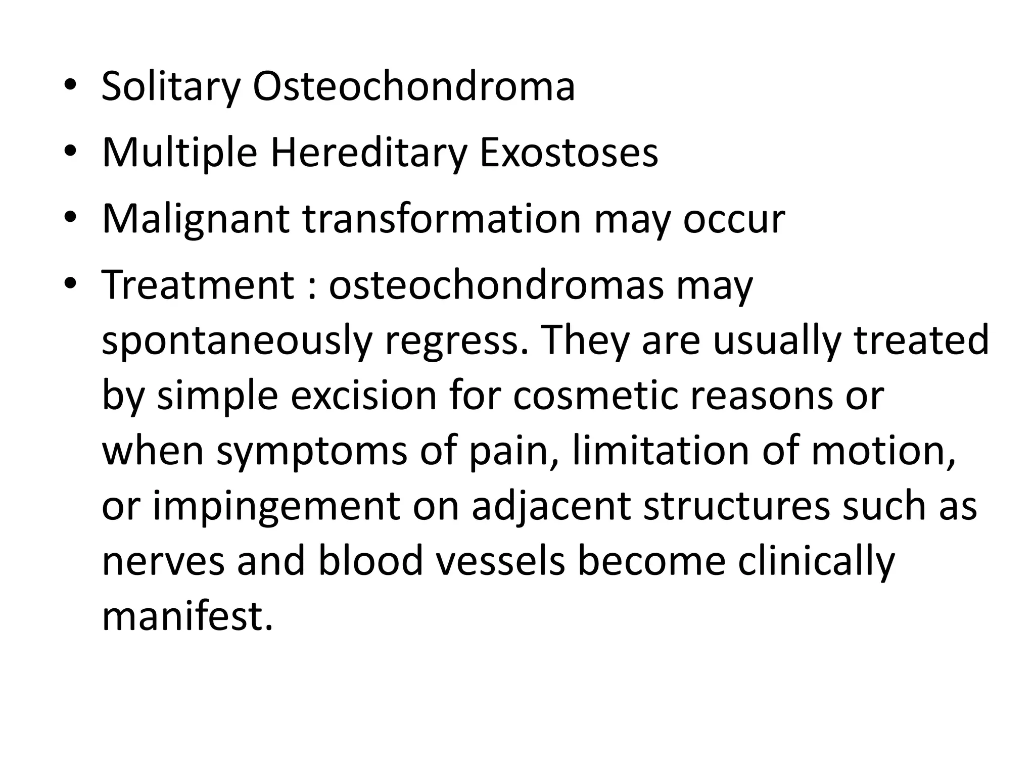 • Solitary Osteochondroma
• Multiple Hereditary Exostoses
• Malignant transformation may occur
• Treatment : osteochondromas may
spontaneously regress. They are usually treated
by simple excision for cosmetic reasons or
when symptoms of pain, limitation of motion,
or impingement on adjacent structures such as
nerves and blood vessels become clinically
manifest.
 