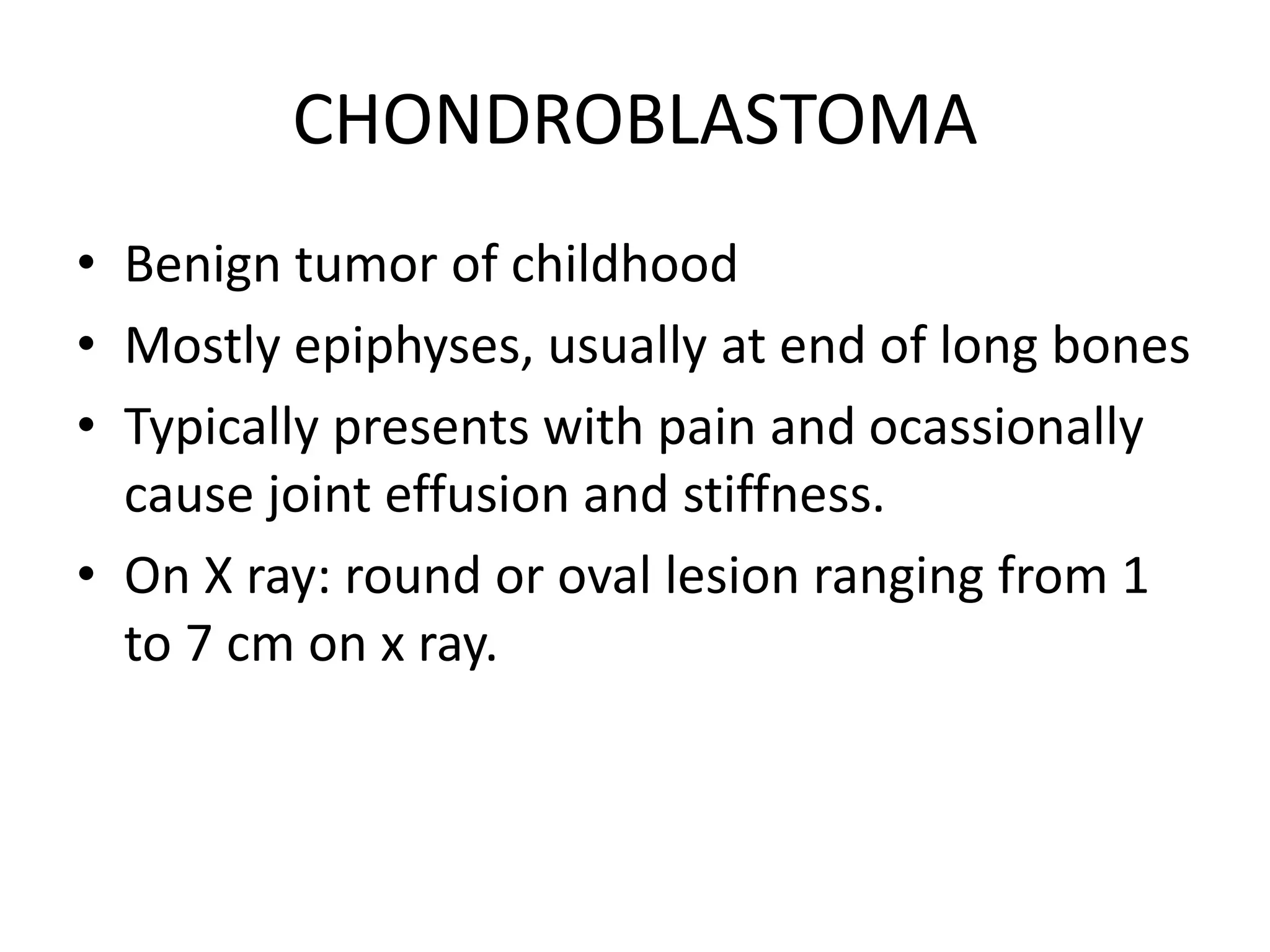 CHONDROBLASTOMA
• Benign tumor of childhood
• Mostly epiphyses, usually at end of long bones
• Typically presents with pain and ocassionally
cause joint effusion and stiffness.
• On X ray: round or oval lesion ranging from 1
to 7 cm on x ray.
 