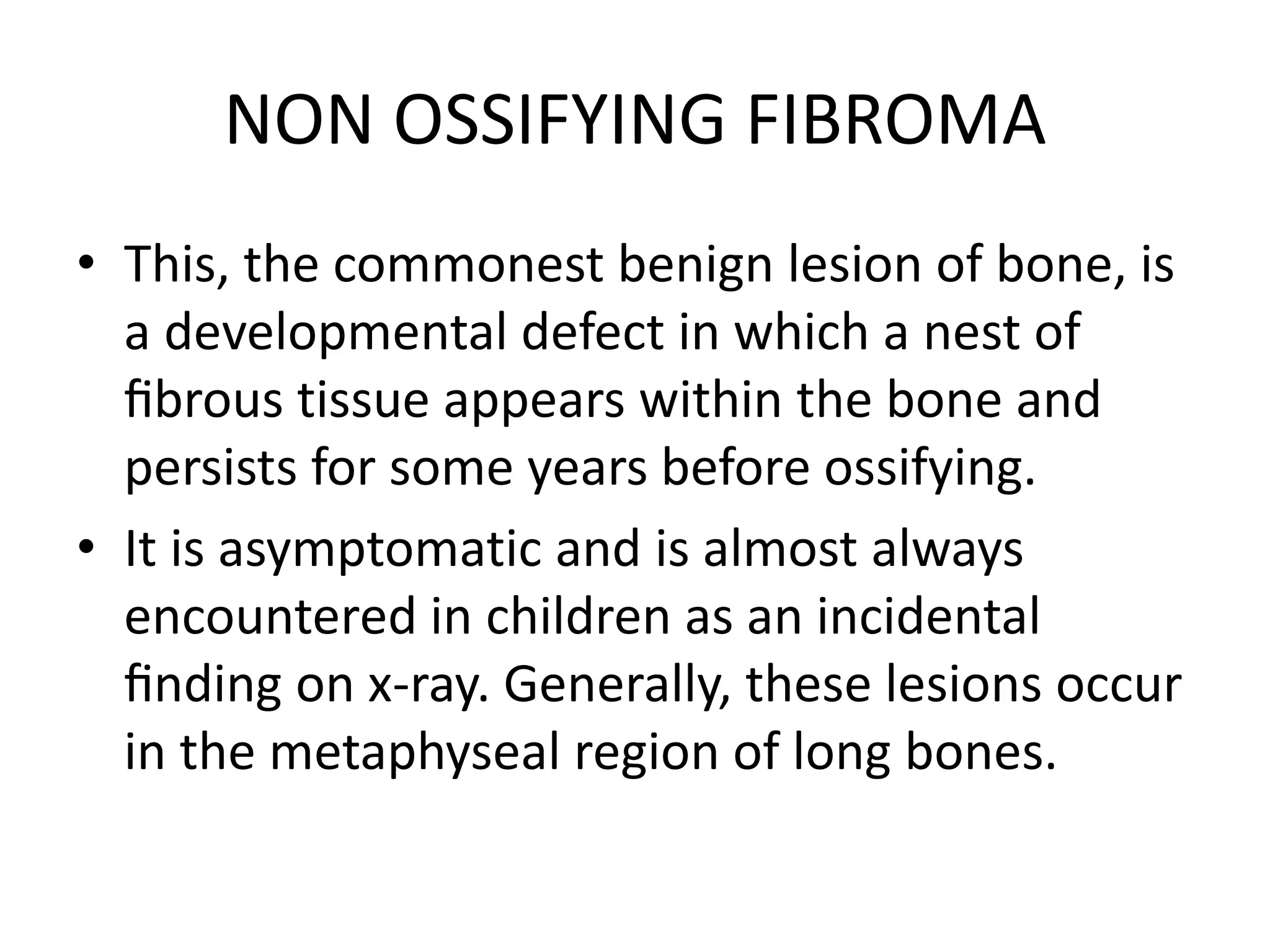NON OSSIFYING FIBROMA
• This, the commonest benign lesion of bone, is
a developmental defect in which a nest of
ﬁbrous tissue appears within the bone and
persists for some years before ossifying.
• It is asymptomatic and is almost always
encountered in children as an incidental
ﬁnding on x-ray. Generally, these lesions occur
in the metaphyseal region of long bones.
 