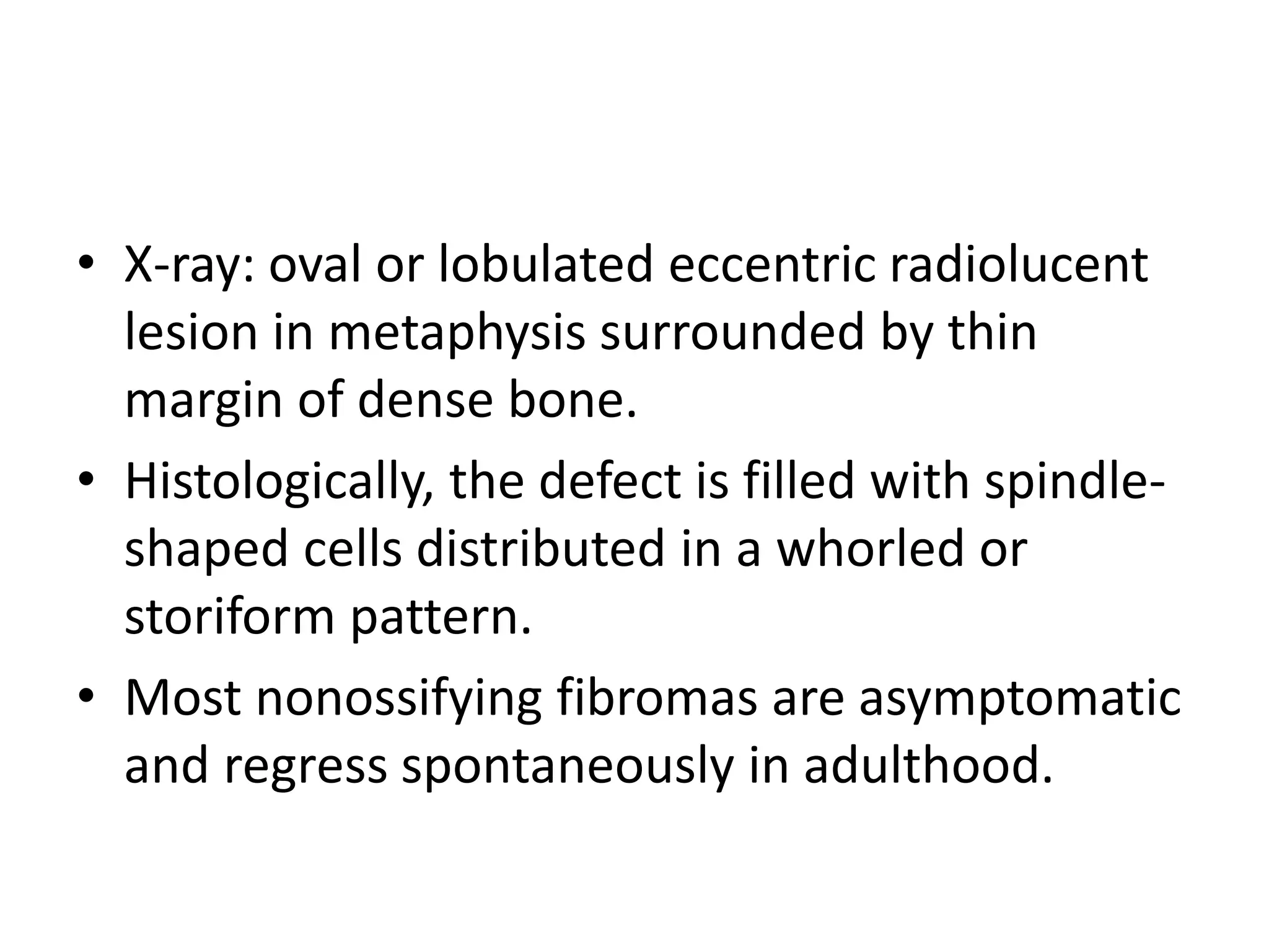 • X-ray: oval or lobulated eccentric radiolucent
lesion in metaphysis surrounded by thin
margin of dense bone.
• Histologically, the defect is filled with spindle-
shaped cells distributed in a whorled or
storiform pattern.
• Most nonossifying fibromas are asymptomatic
and regress spontaneously in adulthood.
 