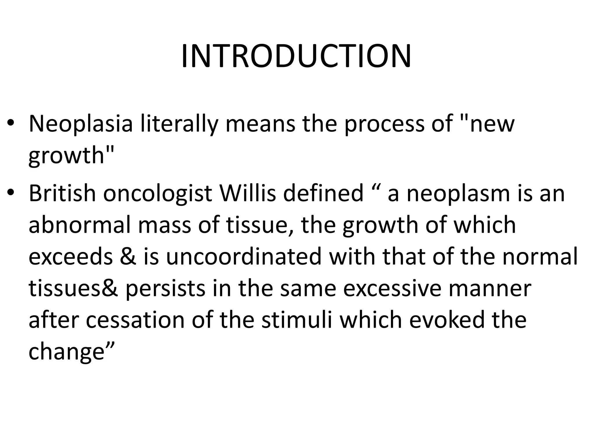 INTRODUCTION
• Neoplasia literally means the process of "new
growth"
• British oncologist Willis defined “ a neoplasm is an
abnormal mass of tissue, the growth of which
exceeds & is uncoordinated with that of the normal
tissues& persists in the same excessive manner
after cessation of the stimuli which evoked the
change”
 
