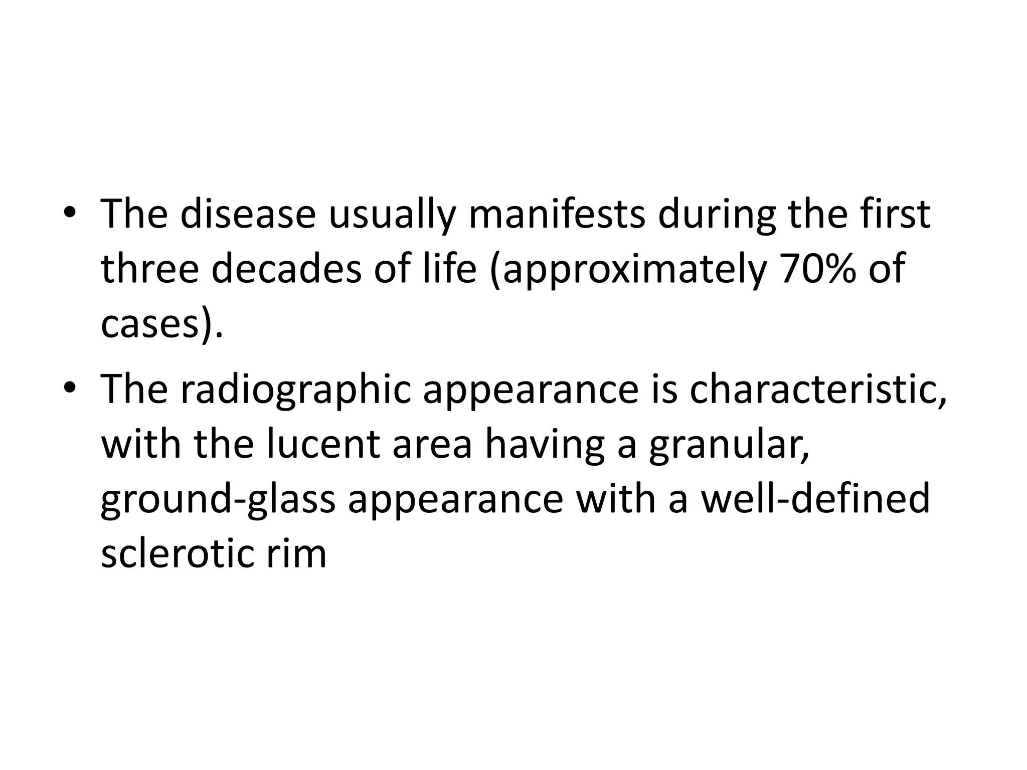 • The disease usually manifests during the first
three decades of life (approximately 70% of
cases).
• The radiographic appearance is characteristic,
with the lucent area having a granular,
ground-glass appearance with a well-defined
sclerotic rim
 