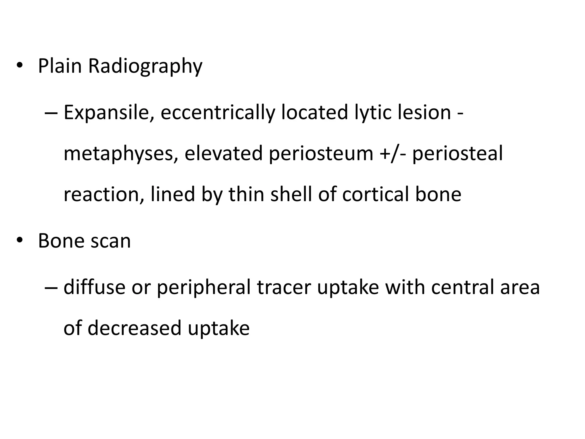 • Plain Radiography
– Expansile, eccentrically located lytic lesion -
metaphyses, elevated periosteum +/- periosteal
reaction, lined by thin shell of cortical bone
• Bone scan
– diffuse or peripheral tracer uptake with central area
of decreased uptake
 