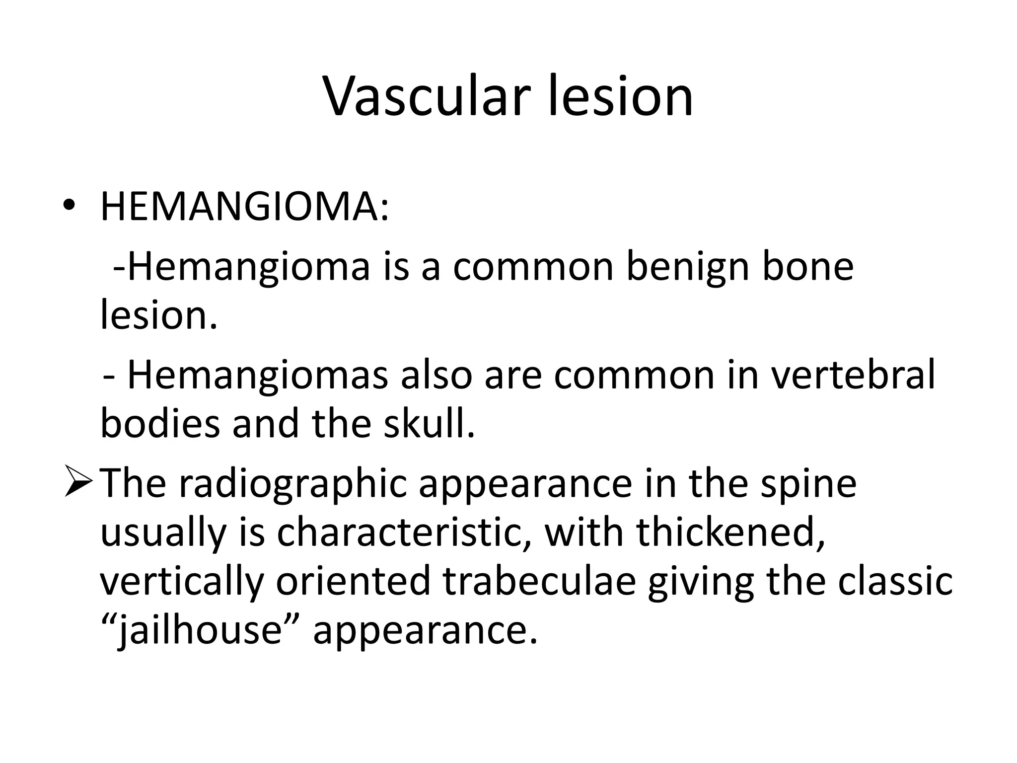 Vascular lesion
• HEMANGIOMA:
-Hemangioma is a common benign bone
lesion.
- Hemangiomas also are common in vertebral
bodies and the skull.
The radiographic appearance in the spine
usually is characteristic, with thickened,
vertically oriented trabeculae giving the classic
“jailhouse” appearance.
 
