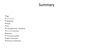 Summary
• Age
• L o c a t i o n
• Multiplicity
• Shape
• Size
• X-ray appearance - lytic/dense
• Z o n e o f transition
• Sclerosis
• • Periosteal reaction
• Matrix calcification
• Soft tissue involvement
 