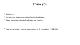 Thank you
• References
• Yochum and Rowe’s essentials of skeletal radiology.
• David Sutton’s textbook of radiology and imaging
• Next presentation : Journal presentation by Dr ramudu on 17-12-2024.
 