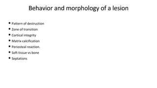 Behavior and morphology of a lesion
• Pattern of destruction
• Zone of transition
• Cortical integrity
• Matrix calcification
• Periosteal reaction.
• Soft tissue vs bone
• Septations
 