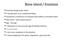 Bone island / Enostosis
• Common benign bone lesion
• • Usually seen as an incidental finding
• Constitute a small focus of compact bone within a cancellous bone
• One of the " don't touch lesions"
• Age - Any age
• • May grow in size up to the age of skeletal maturity
• • L o c a t i o n
• • Can occur anywhere in the skeleton
• • some predilection for pelvis, long bones, spine and ribs.
 