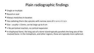 Plain radiographic findings
• Single or multiple
• Round or oval
• Always medullary in location
• Has radiating thorn-like spicules with narrow zone of t r a n s i t i o n
• Size - usually < 15mm, can be large up to 4 cm
• • No periosteal reaction, no cortical expansion
• In diaphyseal bone, the long axis of a bone island typically parallels the long axis of the
involved bone. In the metaphysis, and other regions, these are typically more spherical.
 