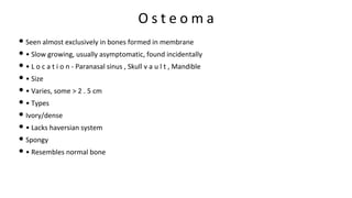 O s t e o m a
• Seen almost exclusively in bones formed in membrane
• • Slow growing, usually asymptomatic, found incidentally
• • L o c a t i o n - Paranasal sinus , Skull v a u l t , Mandible
• • Size
• • Varies, some > 2 . 5 cm
• • Types
• Ivory/dense
• • Lacks haversian system
• Spongy
• • Resembles normal bone
 