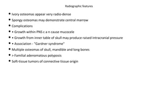 • Ivory osteomas appear very radio-dense
• Spongy osteomas may demonstrate central marrow
• Complications
• • Growth within PNS c a n cause mucocele
• • Growth from inner table of skull may produce raised intracranial pressure
• • Association - "Gardner syndrome"
• Multiple osteomas of skull, mandible and long bones
• > Familial adenomatous polyposis
• Soft-tissue tumors of connective tissue origin
Radiographic features
 