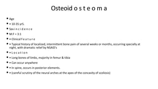 Osteoid o s t e o m a
• Age
• • 10-35 yrS.
• Sex i n c i d e n c e
• M:F = 3:1
• • Clinical f e a t u r e
• • Typical history of localized, intermittent bone pain of several weeks or months, occurring specially at
night, with dramatic relief by NSAID's
• • L o c a t i o n
• • Long bones of limbs, majority in femur & tibia
• • Can occur anywhere
• • In spine, occurs in posterior elements.
• • (careful scrutiny of the neural arches at the apex of the concavity of scoliosis)
 