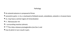 • An osteoid osteoma is composed of three
• concentric parts- n i d u s meshwork of dilated vessels, osteoblasts, osteoid a n d woven bone
• 11. may have a central region of mineralization
• I I . fibrovascular rim
• I. surrounding reactive sclerosis
• ***The nidus releases prostaglandins (via Cox-1 and
• Cox-2) which in turn result in pain.
Pathology
 