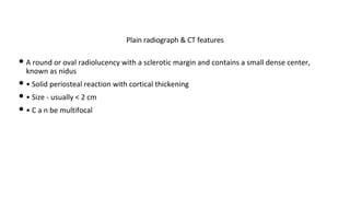 • A round or oval radiolucency with a sclerotic margin and contains a small dense center,
known as nidus
• • Solid periosteal reaction with cortical thickening
• • Size - usually < 2 cm
• • C a n be multifocal
Plain radiograph & CT features
 