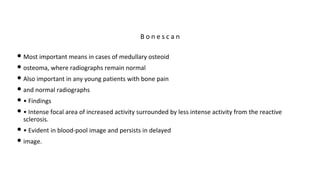 • Most important means in cases of medullary osteoid
• osteoma, where radiographs remain normal
• Also important in any young patients with bone pain
• and normal radiographs
• • Findings
• • Intense focal area of increased activity surrounded by less intense activity from the reactive
sclerosis.
• • Evident in blood-pool image and persists in delayed
• image.
B o n e s c a n
 