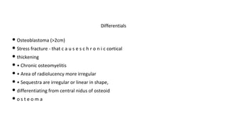 • Osteoblastoma (>2cm)
• Stress fracture - that c a u s e s c h r o n i c cortical
• thickening
• • Chronic osteomyelitis
• • Area of radiolucency more irregular
• • Sequestra are irregular or linear in shape,
• differentiating from central nidus of osteoid
• o s t e o m a
Differentials
 