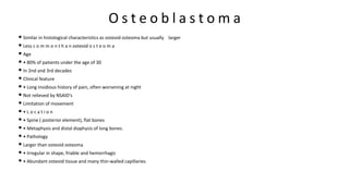 O s t e o b l a s t o m a
• Similar in histological characteristics as osteoid osteoma but usually larger
• Less c o m m o n t h a n osteoid o s t e o m a
• Age
• • 80% of patients under the age of 30
• In 2nd and 3rd decades
• Clinical feature
• • Long insidious history of pain, often worsening at night
• Not relieved by NSAID's
• Limitation of movement
• • L o c a t i o n
• • Spine ( posterior element), flat bones
• • Metaphysis and distal diaphysis of long bones.
• • Pathology
• Larger than osteoid osteoma
• • Irregular in shape, friable and hemorrhagic
• • Abundant osteoid tissue and many thin-walled capillaries
 