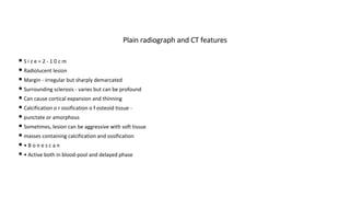 • S i z e = 2 - 1 0 c m
• Radiolucent lesion
• Margin - irregular but sharply demarcated
• Surrounding sclerosis - varies but can be profound
• Can cause cortical expansion and thinning
• Calcification o r ossification o f osteoid tissue -
• punctate or amorphous
• Sometimes, lesion can be aggressive with soft tissue
• masses containing calcification and ossification
• • B o n e s c a n
• • Active both in blood-pool and delayed phase
Plain radiograph and CT features
 