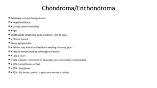 Chondroma/Enchondroma
• Relatively common benign tumor
• • Single/multifocal
• • Usually central medullary
• • Age
• Childhood to adulthood, peak incidence = 10-30 years
• • Clinical feature
• Rarely symptomatic
• • Patient may admit localized hard swelling for many years
• • May be complicated by pathological fracture
• • L o c a t i o n
• • 50% in hands - commonly in phalanges, less commonly in metacarpals
• • 10% in small bones of feet
• • 20% - long bones
• • 20% - flat bones - pelvis, scapula and vertebral bodies.
 