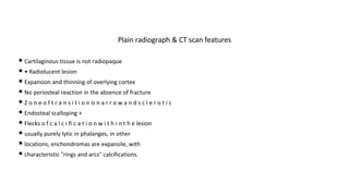 • Cartilaginous tissue is not radiopaque
• • Radiolucent lesion
• Expansion and thinning of overlying cortex
• No periosteal reaction in the absence of fracture
• Z o n e o f t r a n s i t i o n is n a r r o w a n d s c l e r o t i c
• Endosteal scalloping +
• Flecks o f c a l c i fi c a t i o n w i t h i n t h e lesion
• usually purely lytic in phalanges, in other
• locations, enchondromas are expansile, with
• characteristic "rings and arcs" calcifications.
Plain radiograph & CT scan features
 