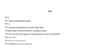 • T1
• • Low to intermediate signal
• T 2
• • typically of background intense high signal
• (high water content of hyaline cartilage matrix)
• • they can be focal regions of signal drop out where calcification
• p r e s e n t
• • P o s t - c o n t r a s t
• • Variable e n h a n c e m e n t
MRI
 