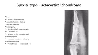 Special type- Juxtacortical chondroma
• R a r e
• • Usually in young adults and
• related to the cortex of a long
• bone and phalanges
• Radiologically -
• • Well-defined soft tissue mass with
• c a l c i fi c a t i o n
• • Bordered by thin, incomplete shell
• of overlying bone
• • Pressure erosion causes scalloping
• of underlying cortex
• • Va r i a b l e s c l e r o t i c r e a c t i o n
 