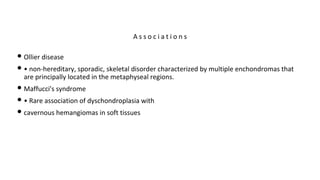 • Ollier disease
• • non-hereditary, sporadic, skeletal disorder characterized by multiple enchondromas that
are principally located in the metaphyseal regions.
• Maffucci's syndrome
• • Rare association of dyschondroplasia with
• cavernous hemangiomas in soft tissues
A s s o c i a t i o n s
 