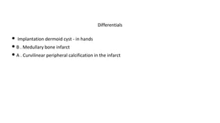 • Implantation dermoid cyst - in hands
• B . Medullary bone infarct
• A . Curvilinear peripheral calcification in the infarct
Differentials
 