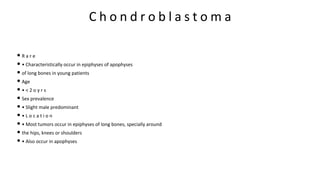 C h o n d r o b l a s t o m a
• R a r e
• • Characteristically occur in epiphyses of apophyses
• of long bones in young patients
• Age
• • < 2 o y r s
• Sex prevalence
• • Slight male predominant
• • L o c a t i o n
• • Most tumors occur in epiphyses of long bones, specially around
• the hips, knees or shoulders
• • Also occur in apophyses
 