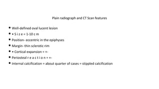 • Well-defined oval lucent lesion
• • S i z e = 1-10 c m
• Position- eccentric in the epiphyses
• Margin- thin sclerotic rim
• • Cortical expansion = +-
• Periosteal r e a c t i o n = +-
• Internal calcification = about quarter of cases = stippled calcification
Plain radiograph and CT Scan features
 