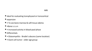 • Ideal for evaluating transphyseal or transcortical
• expansion
• • To see bone marrow & soft tissue edema
• •Bone s c a n
• • Increased activity in blood-pool phase
• Differentials
• • Osteomyelitis - Brodie's abscess (same location)
• • Giant cell tumor - older age group
MRI
 