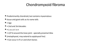 Chondromyxoid fibroma
• Predominantly chondroid, but contains myxomatous
• tissue and giant cells as its name tells
• • Age
• • 2nd and 3rd decades
• • L o c a t i o n
• • 2/3"d around the knee joint - specially proximal tibia
• (metaphyseal, may extend to epiphyseal line)
• • Can occur in fl a t and short bones
 