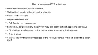 • Lobulated radiolucent, eccentric lesion
• Well-defined margin with surrounding sclerosis
• Presence of septations
• No periosteal reaction
• • Calcification very uncommon
• Sometimes, peripheral bony margin very hazy and poorly defined, appearing aggressive
• • CT is helpful to delineate a cortical margin in the expanded soft-tissue mass
• • B o n e s c a n
• • Increased activity is usually localized to the reactive sclerosis rather t h a n t o t h e lesion
itself
Plain radiograph and CT Scan features
 