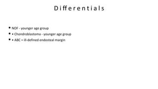 D i ff e r e n t i a l s
• NOF - younger age group
• • Chondroblastoma - younger age group
• • ABC = ill-defined endosteal margin
 