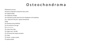 O s t e o c h o n d r o m a
• Relatively common
• Osseous outgrowth arising from bony cortex
• • Single/multiple
• • Capped by cartilage
• In long bones, grows away from the metaphyses to the diaphysis,
• i.e. away from the joint - typical characteristic
• Age
• • Develop during childhood
• • Can present at any age
• • L o c a t i o n
• • Lower limb =50%
• • Upper limb = 10-20%
• • Flat bones like scapula and pelvis
• • Types
• • Sessile - usually in pelvis
• • pedunculated
 