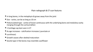 • In long bones, in the metaphysis & grows away from the joint
• Size - varies, can be as long as 10 cm
• Pedunculated type - cortex of lesion continuous with the underlying bone and medullary cavity
merging through the cortical defect
• • Cartilage cap best seen in CT
• As age increases - calcification increases ( punctate or
• curvilinear)
• Growth ceases after skeletal maturation
• Sessile type in flat bones may resemble cauliflower
Plain radiograph & CT scan features
 