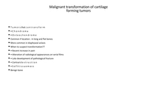 Malignant transformation of cartilage
forming tumors
• T u m o r s that c a n t r a n s f o r m
• • C h o n d r o m a
• • O s t e o c h o n d r o m a
• Common if location - in long and flat bones
• More common in diaphyseal aclasis
• When to suspect transformation??
• • Recent increase in pain
• • Alteration of radiological appearances on serial films
• • Late development of pathological fracture
• • Cortical d e s t r u c t i o n
• • S o f t t i s s u e m a s s
• Benign bone
 