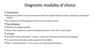 Diagnostic modality of choice
• Clinical feature
• May be less useful As many lesions present with non-specific features of pain, swelling or pathological
fracture.
• Sex incidence is of little diagnostic value in primary bone tumors .
• Plain radiograph
• Mainstay of imaging modality
• Views: Antero-posterior, lateral and oblique (at least 2 views 90* to each other)
• • CT Scan
• Can define matrix calcification , Fracture , Soft tissue extension and endosteal scalloping.
• To assess bones like spine, pelvis, scapula and mandible.
• Nidus in osteoid osteoma - CT is max we can do for osteoid osteoma.
 