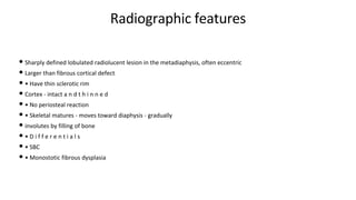 Radiographic features
• Sharply defined lobulated radiolucent lesion in the metadiaphysis, often eccentric
• Larger than fibrous cortical defect
• • Have thin sclerotic rim
• Cortex - intact a n d t h i n n e d
• • No periosteal reaction
• • Skeletal matures - moves toward diaphysis - gradually
• involutes by filling of bone
• • D i f f e r e n t i a l s
• • SBC
• • Monostotic fibrous dysplasia
 