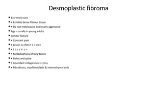 Desmoplastic fibroma
• Extremely rare
• • Exhibits dense fibrous tissue
• • Do not metastasize but locally aggressive
• Age - usually in young adults
• Clinical feature
• • Constant pain
• • Lesion is often t e n d e r
• • L o c a t i o n
• • Metadiaphysis of long bones
• • Pelvis and spine
• • Abundant collagenous stroma
• • Fibroblasts, myofibroblasts & mesenchymal cells
 
