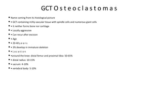 GCT O s t e o c l a s t o m a s
• Name coming from its histological picture
• • GCT containing richly vascular tissue with spindle cells and numerous giant cells
• • It neither forms bone nor cartilage
• • Locally aggressive
• • Can recur after excision
• • Age
• • 20-40 y e a r s
• • 3% develop in immature skeleton
• • L o c a t i o n
• •around the knee: distal femur and proximal tibia: 50-65%
• • distal radius: 10-15%
• • sacrum: 4-10%
• • vertebral body: 5-10%
 