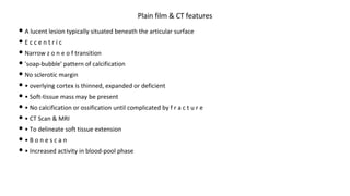 • A lucent lesion typically situated beneath the articular surface
• E c c e n t r i c
• Narrow z o n e o f transition
• 'soap-bubble' pattern of calcification
• No sclerotic margin
• • overlying cortex is thinned, expanded or deficient
• • Soft-tissue mass may be present
• • No calcification or ossification until complicated by f r a c t u r e
• • CT Scan & MRI
• • To delineate soft tissue extension
• • B o n e s c a n
• • Increased activity in blood-pool phase
Plain film & CT features
 