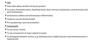 • MRI
• Gives idea about varieties of tissues present
• To assess chondroid matrix, fluid fluid levels, bone marrow involvement, cortical breach and
joint involvement.
• Intraosseous edema and extraosseous inflammatory
• response may be demonstrated
• Pre-op planning / post-op evaluation
• Angiography
• To see tumor vessels
• To see encasement of major adjacent vessels
• To distinguish between tumors, e.g. Osteosarcoma is highly vascular and chondrosarcoma is
hypovascular
 