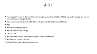 A B C
• "Aneurysmal" name - is derived from macroscopic appearance of a blood-filled, expansile, sponge-like tumour
containing numerous giant cells
• May arise in association with NOF, fibrous dysplasia and chondromyxoid fibroma
• Age
• • Children and adolescents.
• • 8 0 % before 20 yrs. of age
• L o c a t i o n
• • Long bones 50-60%, typically metaphysis, Lower>Upper limb
• • Spines and sacrum = 20-30%
• • Craniofacial - jaw, basisphenoid and pns
 