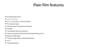 Plain film features
• An expansile lytic lesion
• S i z e = 2 - 2 0 c m
• Z o n e o f transition - can be ill-defined
• Thin sclerotic margin
• • Cortical breach and soft tissue extension
• CT & MRI
• • To delineate soft tissue extension
• • Shows characteristic fluid-fluid levels (representing areas of
• blood of variable ages)
• ***Other benign lesions with fluid-fluid levels
• • G C T
• • Chondroblastoma
 